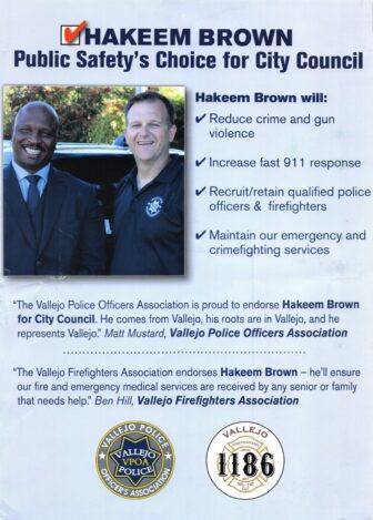 A political flyer that reads: HAKEEM BROWN Public Safety's Choice for City Council Hakeem Brown will: ~ Reduce crime and gun violence ~ Increase fast 911 response ~ Recruit/retain qualified police officers & firefighters ~ Maintain our emergency and crimefighting services "The Vallejo Police Officers Association is proud to endorse Hakeem Brown for City Council. He comes from Vallejo, his roots are in Vallejo, and he represents Vallejo." Matt Mustard, Vallejo Police Officers Association "The Vallejo Firefighters Association endorses Hakeem Brown - he'll ensure our fire and emergency medical services are received by any senior or family that needs help." Ben Hill, Vallejo Firefighters Association