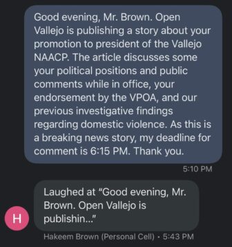 A screenshot of a text message exchange between Open Vallejo and former Vallejo councilmember Hakeem Brown, which reads: Good evening, Mr. Brown. Open Vallejo is publishing a story about your promotion to president of the Vallejo NAACP. The article discusses some your political positions and public comments while in office, your endorsement by the VPOA, and our previous investigative findings regarding domestic violence. As this is a breaking news story, my deadline for comment is 6:15 PM. Thank you. Hakeem Brown: Laughed at "Good evening, Mr. Brown. Open Vallejo is publishin … "
