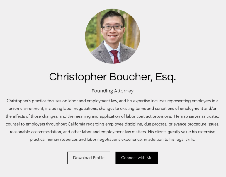 A screenshot depicting the website Boucher.Law. At the top is a professional headshot of Christopher Boucher, an attorney who is Asian American with close-cropped black hair and a broad smile. He is wearing stylish glasses and a wood suit jacket with a striped red tie and light-colored shirt.

Below the portrait is the following text:

"
Christopher Boucher, Esq.
Founding Attorney

Christopher’s practice focuses on labor and employment law, and his expertise includes representing employers in a union environment, including labor negotiations, changes to existing terms and conditions of employment and/or the effects of those changes, and the meaning and application of labor contract provisions.  He also serves as trusted counsel to employers throughout California regarding employee discipline, due process, grievance procedure issues, reasonable accommodation, and other labor and employment law matters. His clients greatly value his extensive practical human resources and labor negotiations experience, in addition to his legal skills."

There are then two buttons that read, "Download Profile" and "Connect with Me."