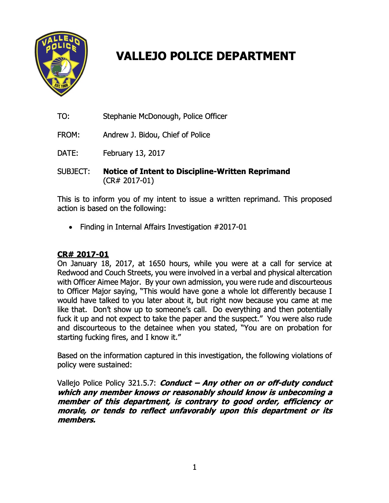 Image of a document titled "VALLEJO POLICE DEPARTMENT Memorandum," addressed to Officer Stephanie McDonough. It is a "Notice of Intent to Discipline-Written Reprimand" signed by the Chief of Police, dated February 13, 2017, also citing a violation of police policies. The full text reads: TO: Stephanie McDonough, Police Officer FROM: Andrew J. Bidou, Chief of Police DATE: February 13, 2017 SUBJECT: Notice of Intent to Discipline-Written Reprimand (CR# 2017-01) This is to inform you of my intent to issue a written reprimand. This proposed action is based on the following: • Finding in Internal Affairs Investigation #2017-01 CR# 2017-01 On January 18, 2017, at 1650 hours, while you were at a call for service at Redwood and Couch Streets, you were involved in a verbal and physical altercation with Officer Aimee Major. By your own admission, you were rude and discourteous to Officer Major saying, “This would have gone a whole lot differently because I would have talked to you later about it, but right now because you came at me like that. Don’t show up to someone’s call. Do everything and then potentially fuck it up and not expect to take the paper and the suspect.” You were also rude and discourteous to the detainee when you stated, “You are on probation for starting fucking fires, and I know it.” Based on the information captured in this investigation, the following violations of policy were sustained: Vallejo Police Policy 321.5.7: Conduct – Any other on or off-duty conduct which any member knows or reasonably should know is unbecoming a member of this department, is contrary to good order, efficiency or morale, or tends to reflect unfavorably upon this department or its members.