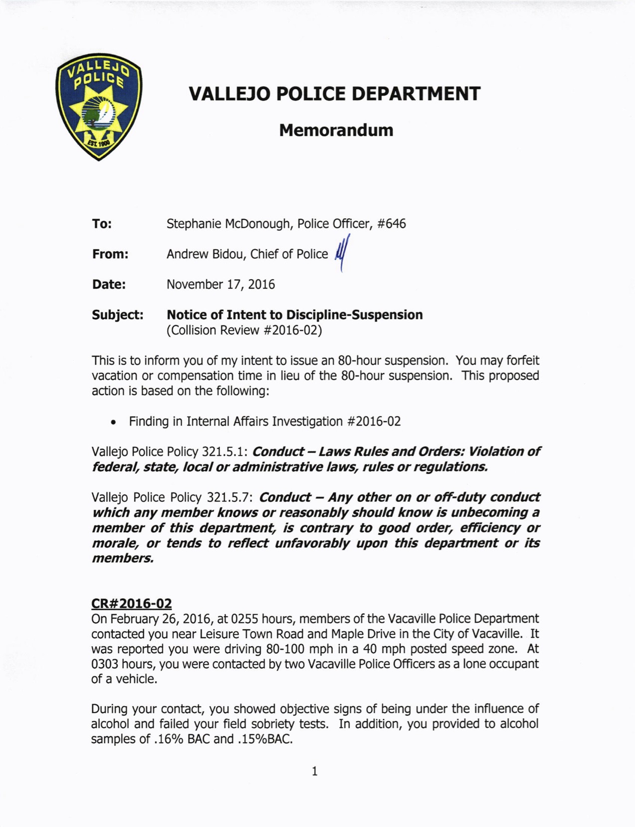 Image of a document titled "VALLEJO POLICE DEPARTMENT Memorandum," addressed to Officer Stephanie McDonough. It's a "Notice of Intent to Discipline-Suspension" signed by the Chief of Police, dated November 17, 2016, citing a violation of police policies. It reads: To: Stephanie McDonough, Police Officer, #646 From: Andrew Bidou, Chief of Police Date: November 17, 2016 Subject: Notice of Intent to Discipline-Suspension (Collision Review #2016-02) This is to inform you of my intent to issue an 80-hour suspension. You may forfeit vacation or compensation time in lieu of the 80-hour suspension. This proposed action is based on the following: . Vallejo Police Policy 321.5.1: Conduct- Laws Rules and Orderc: Violation of federal, state, local or administrative laws, rules or regulations, Vallejo Police Poliry 321.5.7: Conduct - Any other on or off-duty conduct which any member knows or reasonably should know is unbecoming a member of this depatflnent, is contrary to good order, efftciency or morale, or tends to reflect unfavorably upon this department or ib members, cR#2015-02 On February 26,2016, at 0255 hours, members of the Vacaville Police Department contacted you near Leisure Town Road and Maple Drive in the City of Vacaville. It was reported you were driving 80-100 mph in a 40 mph posted speed zone. At 0303 hours, you were contacted by wvo Vacaville Police Officers as a lone occupant of a vehicle. During your contact, you showed objective signs of being under the influence of alcohol and failed your field sobriety tests. In addition, you provided to alcohol samples of .16% BAC and .15% BAC.