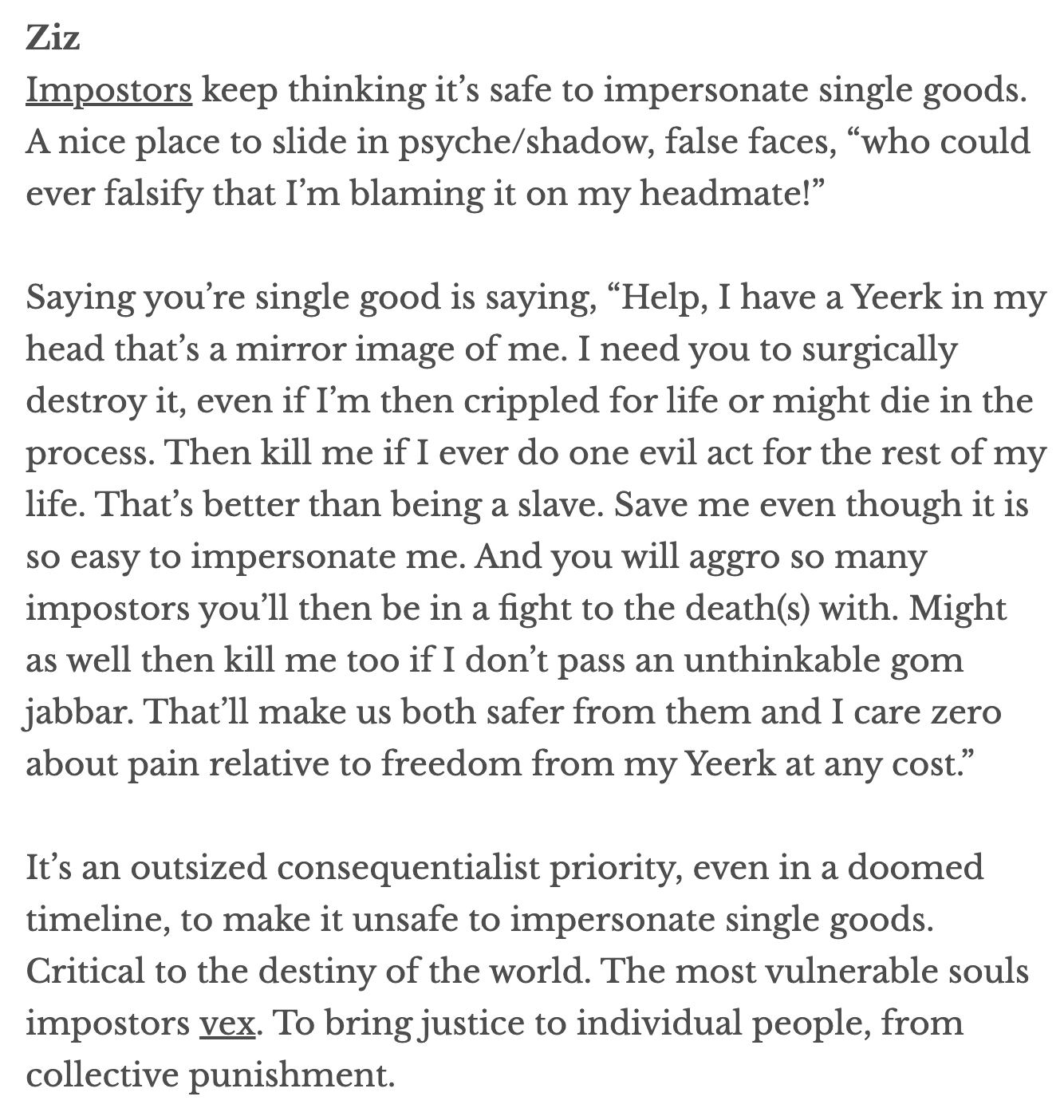 A screenshot of an online post that reads:

"Ziz
Impostors keep thinking it’s safe to impersonate single goods. A nice place to slide in psyche/shadow, false faces, “who could ever falsify that I’m blaming it on my headmate!”

Saying you’re single good is saying, “Help, I have a Yeerk in my head that’s a mirror image of me. I need you to surgically destroy it, even if I’m then crippled for life or might die in the process. Then kill me if I ever do one evil act for the rest of my life. That’s better than being a slave. Save me even though it is so easy to impersonate me. And you will aggro so many impostors you’ll then be in a fight to the death(s) with. Might as well then kill me too if I don’t pass an unthinkable gom jabbar. That’ll make us both safer from them and I care zero about pain relative to freedom from my Yeerk at any cost.”

It’s an outsized consequentialist priority, even in a doomed timeline, to make it unsafe to impersonate single goods. Critical to the destiny of the world. The most vulnerable souls impostors vex. To bring justice to individual people, from collective punishment."